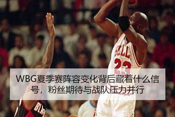 WBG夏季赛阵容变化背后藏着什么信号，粉丝期待与战队压力并行