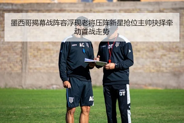 墨西哥揭幕战阵容浮现老将压阵新星抢位主帅抉择牵动首战走势